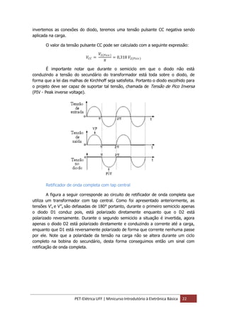 PET-Elétrica UFF | Minicurso Introdutório à Eletrônica Básica 22
invertemos as conexões do diodo, teremos uma tensão pulsante CC negativa sendo
aplicada na carga.
O valor da tensão pulsante CC pode ser calculado com a seguinte expressão:
𝑉𝐶𝐶 =
𝑉2 𝑃𝑖𝑐𝑜
𝜋
= 0,318 𝑉2 𝑃𝑖𝑐𝑜
É importante notar que durante o semiciclo em que o diodo não está
conduzindo a tensão do secundário do transformador está toda sobre o diodo, de
forma que a lei das malhas de Kirchhoff seja satisfeita. Portanto o diodo escolhido para
o projeto deve ser capaz de suportar tal tensão, chamada de Tensão de Pico Inversa
(PIV - Peak inverse voltage).
Retificador de onda completa com tap central
A figura a seguir corresponde ao circuito de retificador de onda completa que
utiliza um transformador com tap central. Como foi apresentado anteriormente, as
tensões V’s e V’’s são defasadas de 180° portanto, durante o primeiro semiciclo apenas
o diodo D1 conduz pois, está polarizado diretamente enquanto que o D2 está
polarizado reversamente. Durante o segundo semiciclo a situação é invertida, agora
apenas o diodo D2 está polarizado diretamente e conduzindo a corrente até a carga,
enquanto que D1 está reversamente polarizado de forma que corrente nenhuma passe
por ele. Note que a polaridade da tensão na carga não se altera durante um ciclo
completo na bobina do secundário, desta forma conseguimos então um sinal com
retificação de onda completa.
 