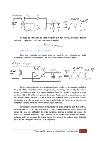 PET-Elétrica UFF | Minicurso Introdutório à Eletrônica Básica 23
No caso do retificador de onda completa com tap central, o valor da tensão
pulsante CC pode ser obtida com a seguinte expressão:
𝑉𝐶𝐶 = 2
𝑉2 𝑃𝑖𝑐𝑜
𝜋
= 0,636 𝑉2 𝑃𝑖𝑐𝑜
Retificador em ponte de onda completa
Com um retificador em ponte pode se construir um retificador de onda
completa com transformador sem o tap central montando o circuito a seguir:
Neste circuito, durante o semiciclo positivo da tensão no secundário, os diodos
D1 e D3 estão polarizados diretamente, portanto, a corrente passa por D1, atravessa a
carga, passando por D3 e retorna para a bobina. Durante o semiciclo negativo, apenas
os diodos D2 e D4 estão com polarização direta. Neste período a corrente passa por
D2, atravessando a carga e por D4, e volta para a bobina. Note que durante os dois
semiciclos, a tensão na carga tem a mesma polaridade, de forma que a corrente na
carga tem sempre o mesmo sentido em qualquer semiciclo.
Perceba que diferentemente do retificador de onda completa com tap central,
no retificador em ponte, toda a tensão da bobina do secundário está sendo aplicada na
carga. No caso do retificador de onda completa, apenas a metade da tensão do
secundário aparece através da carga. No entanto, em ambos retificadores a tensão CC
pulsante pode ser calculada da mesma forma, pois a forma de onda na saída dos dois
retificadores são iguais, inclusive a sua frequência.
 