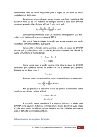 PET-Elétrica UFF | Minicurso Introdutório à Eletrônica Básica 28
determinamos todos os valores importantes para o projeto de uma fonte de tensão
regulada com o diodo zener.
Para ilustrar tal procedimento, vamos projetar uma fonte regulada de 10V
a partir de fonte DC de 15V. Podemos por exemplo, escolher o diodo zener 1N4740A
que possui VZ igual a 10V e IZT igual a 25mA. O valor de RS será:
𝑅𝑆 =
𝑉𝑆 − 𝑉𝑍
𝐼 𝑍𝑇
=
15 − 10
0,025
= 200Ω
Como comercialmente não existe um resistor de 200 Ω podemos usar dois
resistores de 100Ω em série ou um resistor de 220 Ω.
Mas qual é faixa de valores de tensão para VS que mantém uma tensão
regulada de 10V considerando RS igual 220 Ω ?
Vamos obter a tensão mínima primeiro. A folha de dados do 1N4740A
informa que IZK vale 0,25mA, mas por precaução vamos considerar nos cálculos IZK
igual a 1mA. Pela lei da malhas temos:
𝑉𝑆 − 𝑅𝑆 𝐼 𝑍𝐾 − 𝑉𝑍 = 0
𝑉𝑆 = 10,22𝑉
Agora vamos obter a tensão máxima. Pela folha de dados do 1N4740A
obsevamos que a potência máxima do diodo é de 1W e sabendo que a potência
dissipada por um diodo zener é:
𝑃𝑍 = 𝑉𝑍 𝐼 𝑍
Podemos obter a corrente máxima que o componente suporta, nesse caso:
𝐼 𝑍𝑀 =
𝑃𝑍
𝑉𝑍
=
1𝑊
10𝑉
= 100𝑚𝐴
Mas por precaução e não correr o risco de queimar o componente vamos
considerar nos cálculos IZM igual a 90mA.
𝑉𝑆 − 𝑅𝑆 𝐼 𝑍𝑀 − 𝑉𝑍 = 0
𝑉𝑆 = 29,8𝑉
A conclusão dessa experiência é a seguinte: Utilizando o diodo zener
1N4740A como regulador de tensão, podemos variar a tensão de entrada Vs de 10,22V
a 29,8V que a tensão de saída se mantém constante em 10V. Variações na tensão de
saída de 10% são consideradas aceitáveis.
Aplicando carga ao regulador de tensão
 