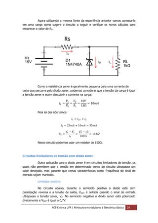 PET-Elétrica UFF | Minicurso Introdutório à Eletrônica Básica 29
Agora utilizando a mesma fonte da experiência anterior vamos conecta-la
em uma carga como sugere o circuito a seguir e verificar os novos cálculos para
encontrar o valor de RS.
Como a resistência zener é geralmente pequena para uma corrente de
teste que percorre pelo diodo zener, podemos considerar que a tensão da carga é igual
a tensão zener e assim descobrir a corrente na carga:
𝐼𝐿 =
𝑉𝐿
𝑅 𝐿
=
𝑉𝑍
𝑅 𝐿
=
10𝑉
1𝑘Ω
= 10𝑚𝐴
Pela lei dos nós temos:
𝐼𝑆 = 𝐼 𝑍𝑇 + 𝐼𝐿
𝐼𝑆 = 25𝑚𝐴 + 10𝑚𝐴 = 35𝑚𝐴
𝑅𝑆 =
𝑉𝑆 − 𝑉𝑍
𝐼𝑆
=
15 − 10
0,035
= 143Ω
Nesse circuito podemos usar um resistor de 150Ω.
Circuitos limitadores de tensão com diodo zener
Outra aplicação para o diodo zener é em circuitos limitadores de tensão, os
quais não permitem que a tensão em determinado ponto do circuito ultrapasse um
valor desejado, mas garante que certas características como frequência do sinal de
entrada sejam mantidas.
Limitador positivo
No circuito abaixo, durante o semiciclo positivo o diodo está com
polarização reversa e a tensão de saída, VOUT é ceifada quando o sinal de entrada
ultrapassa a tensão zener, VZ. No semiciclo negativo o diodo zener está polarizado
diretamente e VOUT é igual a 0,7V.
IS
IZT IL
 