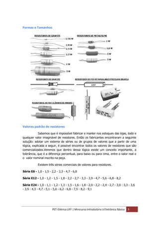PET-Elétrica UFF | Minicurso Introdutório à Eletrônica Básica 3
Formas e Tamanhos
Valores padrão de resistores
Sabemos que é impossível fabricar e manter nos estoques das lojas, todo e
qualquer valor imaginável de resistores. Então os fabricantes encontraram a seguinte
solução: adotar um sistema de séries ou de grupos de valores que a partir de uma
lógica, explicada a seguir, é possível encontrar todos os valores de resistores que são
comercializados.Veremos que dentro dessa lógica existe um conceito importante, a
tolerância, que é a diferença percentual, para baixo ou para cima, entre o valor real e
o valor nominal inscrito na peça.
Existem três séries comerciais de valores para resistores.
Série E6 - 1,0 - 1,5 - 2,2 - 3,3 - 4,7 - 6,8
Série E12 - 1,0 - 1,2 - 1,5 - 1,8 - 2,2 - 2,7 - 3,3 - 3,9 - 4,7 - 5,6 - 6,8 - 8,2
Série E24 - 1,0 - 1,1 - 1,2 - 1,3 - 1,5 - 1,6 - 1,8 - 2,0 - 2,2 - 2,4 - 2,7 - 3,0 - 3,3 - 3,6
- 3,9 - 4,3 - 4,7 - 5,1 - 5,6 - 6,2 - 6,8 - 7,5 - 8,2 - 9,1
 