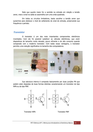 PET-Elétrica UFF | Minicurso Introdutório à Eletrônica Básica 31
Note que quanto maior for a senóide na entrada em relação a tensão
zener, mais o sinal na saída se assemelha com uma onda quadrada.
Em todos os circuitos limitadores, basta escolher a tensão zener que
quisermos para deslocar o nível de ceifamento do sinal de entrada, preservando sua
frequência e período.
Transistor
O transistor é um dos mais importantes componentes eletrônicos
inventados. Com ele foi possível substituir as válvulas eletrônicas, que eram
dispositivos de tamanho muito elevado, pouco eficiente e de alto consumo quando
comparado com o moderno transistor. Com todas essas vantagens, o transistor
permitiu uma redução significativa no tamanho dos computadores.
Sua estrutura interna é composta basicamente por duas junções PN que
podem estar dispostas de duas formas distintas caracterizando um transistor do tipo
NPN ou do tipo PNP.
Transistor NPN Transistor PNP
 