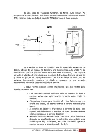 PET-Elétrica UFF | Minicurso Introdutório à Eletrônica Básica 32
Os dois tipos de trasistores funcionam de forma muito similar. Ao
compreender o funcionamento do transistor NPN facilmente entenderemos o transistor
PNP. Iniciamos então o estudo do transistor NPN observando a figura a seguir.
Se o terminal da base de transistor NPN for conectado ao positivo da
bateria, através de um resistor RB transitará uma corrente fraca pela junção PN da
base/emissor (Perceba que esta junção está polarizada diretamente). Esta pequena
corrente circulando entre terminais base e emissor do transistor diminui a barreira de
potencial da junção NP coletor/base fazendo com que ela deixe de atuar como se
estivesse inversamente polarizada permitindo a passagem de uma corrente
relativamente forte entre os terminais coletor e emissor.
A seguir vamos destacar pontos importantes que são validos para
transistores NPN e PNP.
 Com uma fraca corrente circulando entre os terminais da base e
emissor, temos uma forte corrente circulando entre coletor e
emissor;
 É importante lembrar que o transistor não cria a forte corrente que
circula pelo coletor, ele apenas controla a corrente fornecida pela
bateria.
 A corrente de coletor é proporcional a corrente de base, isso
significa que controlando a corrente de base, automaticamente
estamos controlando a corrente de coletor.
 A relação entre a corrente de base e corrente de coletor é chamado
de ganho de amplificação, que normalmente é representado pelos
símbolos β ou HFE . Então geral, temos em um circuito operando
com um transistor, a seguinte relação β = IC/IB.
NPN
B
E
C
 