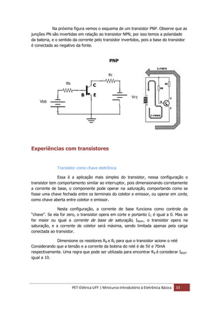 PET-Elétrica UFF | Minicurso Introdutório à Eletrônica Básica 33
Na próxima figura vemos o esquema de um transistor PNP. Observe que as
junções PN são invertidas em relação ao transistor NPN, por isso temos a polaridade
da bateria, e o sentido da corrente pelo transistor invertidos, pois a base do transistor
é conectada ao negativo da fonte.
Experiências com transistores
Transistor como chave eletrônica
Essa é a aplicação mais simples do transistor, nessa configuração o
transistor tem comportamento similar ao interruptor, pois dimensionando corretamente
a corrente de base, o componente pode operar na saturação, comportando como se
fosse uma chave fechada entre os terminais do coletor e emissor, ou operar em corte,
como chave aberta entre coletor e emissor.
Nesta configuração, a corrente de base funciona como controle da
“chave”. Se ela for zero, o transistor opera em corte e portanto IC é igual a 0. Mas se
for maior ou igual a corrente de base de saturação, IBSAT, o transistor opera na
saturação, e a corrente de coletor será máxima, sendo limitada apenas pela carga
conectada ao transistor.
Dimensione os resistores RB e RC para que o transistor acione o relé
Considerando que a tensão e a corrente da bobina do relé é de 5V e 70mA
respectivamente. Uma regra que pode ser utilizada para encontrar RB é considerar IBSAT
igual a 10.
PNP
C
B E
 