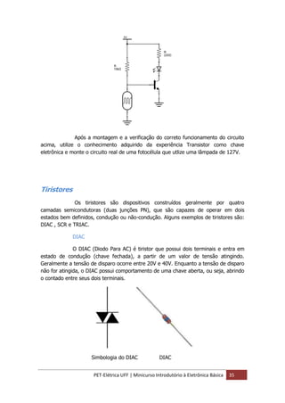 PET-Elétrica UFF | Minicurso Introdutório à Eletrônica Básica 35
Após a montagem e a verificação do correto funcionamento do circuito
acima, utilize o conhecimento adquirido da experiência Transistor como chave
eletrônica e monte o circuito real de uma fotocélula que utlize uma lâmpada de 127V.
Tiristores
Os tiristores são dispositivos construídos geralmente por quatro
camadas semicondutoras (duas junções PN), que são capazes de operar em dois
estados bem definidos, condução ou não-condução. Alguns exemplos de tiristores são:
DIAC , SCR e TRIAC.
DIAC
O DIAC (Diodo Para AC) é tiristor que possui dois terminais e entra em
estado de condução (chave fechada), a partir de um valor de tensão atingindo.
Geralmente a tensão de disparo ocorre entre 20V e 40V. Enquanto a tensão de disparo
não for atingida, o DIAC possui comportamento de uma chave aberta, ou seja, abrindo
o contado entre seus dois terminais.
Simbologia do DIAC DIAC
 