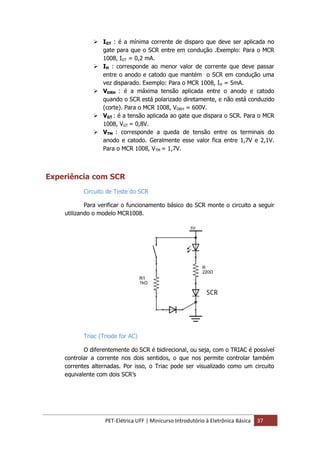 PET-Elétrica UFF | Minicurso Introdutório à Eletrônica Básica 37
 IGT : é a mínima corrente de disparo que deve ser aplicada no
gate para que o SCR entre em condução .Exemplo: Para o MCR
1008, IGT = 0,2 mA.
 IH : corresponde ao menor valor de corrente que deve passar
entre o anodo e catodo que mantém o SCR em condução uma
vez disparado. Exemplo: Para o MCR 1008, IH = 5mA.
 VDRH : é a máxima tensão aplicada entre o anodo e catodo
quando o SCR está polarizado diretamente, e não está conduzido
(corte). Para o MCR 1008, VDRH = 600V.
 VGT : é a tensão aplicada ao gate que dispara o SCR. Para o MCR
1008, VGT = 0,8V.
 VTM : corresponde a queda de tensão entre os terminais do
anodo e catodo. Geralmente esse valor fica entre 1,7V e 2,1V.
Para o MCR 1008, VTM = 1,7V.
Experiência com SCR
Circuito de Teste do SCR
Para verificar o funcionamento básico do SCR monte o circuito a seguir
utilizando o modelo MCR1008.
Triac (Triode for AC)
O diferentemente do SCR é bidirecional, ou seja, com o TRIAC é possível
controlar a corrente nos dois sentidos, o que nos permite controlar também
correntes alternadas. Por isso, o Triac pode ser visualizado como um circuito
equivalente com dois SCR’s
 