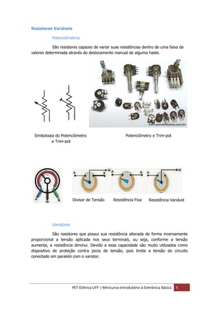 PET-Elétrica UFF | Minicurso Introdutório à Eletrônica Básica 5
Resistores Variáveis
Potenciômetros
São resistores capazes de variar suas resistências dentro de uma faixa de
valores determinada através do deslocamento manual de alguma haste.
Varistores
São resistores que possui sua resistência alterada de forma inversamente
proporcional a tensão aplicada nos seus terminais, ou seja, conforme a tensão
aumenta, a resistência diminui. Devido a essa capacidade são muito utilizados como
dispositivo de proteção contra picos de tensão, pois limita a tensão do circuito
conectado em paralelo com o varistor.
Divisor de Tensão Resistência Fixa Resistência Variável
Simbologia do Potenciômetro Potenciômetro e Trim-pot
e Trim-pot
 