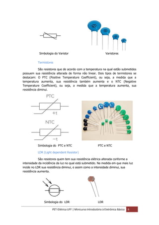 PET-Elétrica UFF | Minicurso Introdutório à Eletrônica Básica 6
Termistores
São resistores que de acordo com a temperatura na qual estão submetidos
possuem sua resistência alterada de forma não linear. Dois tipos de termistores se
destacam: O PTC (Positive Temperature Coefficient), ou seja, a medida que a
temperatura aumenta, sua resistência também aumenta e o NTC (Negative
Temperature Coefficient), ou seja, a medida que a temperatura aumenta, sua
resistência diminui.
Simbologia do PTC e NTC PTC e NTC
LDR (Light dependent Resistor)
São resistores quem tem sua resistência elétrica alterada conforme a
intensidade da incidência da luz no qual está submetido. Na medida em que mais luz
incide no LDR sua resistência diminui, e assim como a intensidade diminui, sua
resistência aumenta.
Simbologia do LDR LDR
Simbologia do Varistor Varistores
 