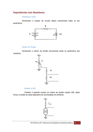 PET-Elétrica UFF | Minicurso Introdutório à Eletrônica Básica 7
Experiências com Resistores
Resistores e LEDs
Dimensione o resistor do circuito abaixo encontrando todos os seu
parâmetros.
Divisor de Tensão
Dimensione o divisor de tensão encontrando todos os parâmetros dos
resistores.
Resistor e LDR
Também é possível montar um divisor de tensão usando LDR, desta
forma, a tensão de saída dependerá da luminosidade do ambiente.
 