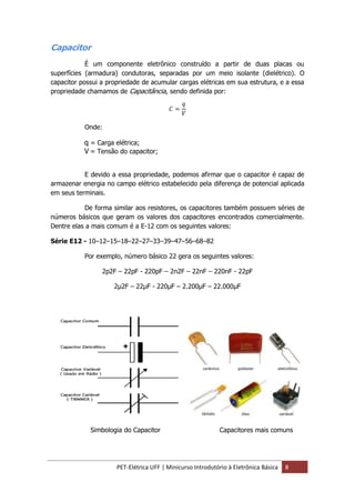 PET-Elétrica UFF | Minicurso Introdutório à Eletrônica Básica 8
Capacitor
É um componente eletrônico construído a partir de duas placas ou
superfícies (armadura) condutoras, separadas por um meio isolante (dielétrico). O
capacitor possui a propriedade de acumular cargas elétricas em sua estrutura, e a essa
propriedade chamamos de Capacitância, sendo definida por:
𝐶 =
𝑞
𝑉
Onde:
q = Carga elétrica;
V = Tensão do capacitor;
E devido a essa propriedade, podemos afirmar que o capacitor é capaz de
armazenar energia no campo elétrico estabelecido pela diferença de potencial aplicada
em seus terminais.
De forma similar aos resistores, os capacitores também possuem séries de
números básicos que geram os valores dos capacitores encontrados comercialmente.
Dentre elas a mais comum é a E-12 com os seguintes valores:
Série E12 - 10–12–15–18–22–27–33–39–47–56–68–82
Por exemplo, número básico 22 gera os seguintes valores:
2p2F – 22pF - 220pF – 2n2F – 22nF – 220nF - 22pF
2µ2F – 22µF - 220µF – 2.200µF – 22.000µF
Simbologia do Capacitor Capacitores mais comuns
 