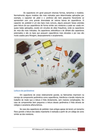 PET-Elétrica UFF | Minicurso Introdutório à Eletrônica Básica 9
Os capacitores em geral possuem diversas formas, tamanhos e modelos.
Normalmente alguns modelos são mais indicados para determinadas aplicações por
exemplo, o capacitor de plate e o cerâmico são bem pequenos fisicamente se
apresentam com uma grande diversidade de valores baixos de capacitância. O
capacitor de poliéster é um dos tipos mais comuns, alguns possuem faixas coloridas
para leitura da sua capacitância de forma similar aos resistores e pode ser usado em
quase todas aplicações, exceto em circuitos de altas frequência, onde os capacitores
de mica são mais indicados. Os capacitores eletrolíticos e de tântalo são capacitores
polarizados e são os tipos que possuem capacitância mais elevadas e por isso são
muito usados para filtragem, desacoplamento e acoplamento.
Leitura de parâmetros
Em capacitores de corpo relativamente grande, os fabricantes imprimem na
carcaça do componente parâmetros como capacitância, tolerância e tensão máxima de
trabalho de modo que a leitura é feita diretamente, sem maiores complicações. No
caso de componentes bem pequenos a leitura desses parâmetros é feita através de
códigos e caracteres alfanuméricos.
No caso dos capacitores de poliéster mais antigos apesar de terem um tamanho
físico grande a leitura dos dados importante é realizada a partir de um código de cores
similar ao dos resistores.
 