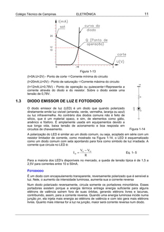 Colégio Técnico de Campinas ELETRÔNICA 11
Figura 1-13
(I=0A,U=2V) - Ponto de corte !Corrente mínima do circuito
(I=20mA,U=0V) - Ponto de saturação !Corrente máxima do circuito
(I=12mA,U=0,78V) - Ponto de operação ou quiescente!Representa a
corrente através do diodo e do resistor. Sobre o diodo existe uma
tensão de 0,78V.
1.3 DIODO EMISSOR DE LUZ E FOTODIODO
O diodo emissor de luz (LED) é um diodo que quando polarizado
diretamente emite luz visível (amarela, verde, vermelha, laranja ou azul)
ou luz infravermelha. Ao contrário dos diodos comuns não é feito de
silício, que é um material opaco, e sim, de elementos como gálio,
arsênico e fósforo. É amplamente usada em equipamentos devido a
sua longa vida, baixa tensão de acionamento e boa resposta em
circuitos de chaveamento.
A polarização do LED é similar ao um diodo comum, ou seja, acoplado em série com um
resistor limitador de corrente, como mostrado na Figura 1-14. o LED é esquematizado
como um diodo comum com seta apontando para fora como símbolo de luz irradiada. A
corrente que circula no LED é:
R
VV
I DS
D
−
= Eq. 1- 5
Para a maioria dos LED’s disponíveis no mercado, a queda de tensão típica é de 1,5 a
2,5V para correntes entre 10 e 50mA.
FOTODIODO
É um diodo com encapsulamento transparente, reversamente polarizado que é sensível a
luz. Nele, o aumento da intensidade luminosa, aumenta sua a corrente reversa
Num diodo polarizado reversamente, circula somente os portadores minoritários. Esses
portadores existem porque a energia térmica entrega energia suficiente para alguns
elétrons de valência saírem fora de suas órbitas, gerando elétrons livres e lacunas,
contribuindo, assim, para a corrente reversa. Quando uma energia luminosa incide numa
junção pn, ela injeta mais energia ao elétrons de valência e com isto gera mais elétrons
livres. Quanto mais intensa for a luz na junção, maior será corrente reversa num diodo.
Figura 1-14
 
