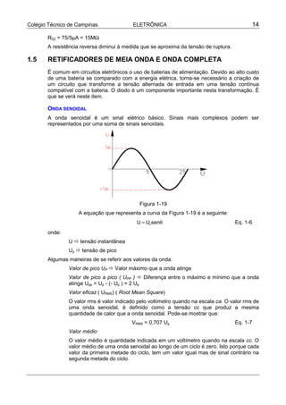 Colégio Técnico de Campinas ELETRÔNICA 14
RS2 = 75/5µA = 15MΩ
A resistência reversa diminui à medida que se aproxima da tensão de ruptura.
1.5 RETIFICADORES DE MEIA ONDA E ONDA COMPLETA
É comum em circuitos eletrônicos o uso de baterias de alimentação. Devido ao alto custo
de uma bateria se comparado com a energia elétrica, torna-se necessário a criação de
um circuito que transforme a tensão alternada de entrada em uma tensão contínua
compatível com a bateria. O diodo é um componente importante nesta transformação. É
que se verá neste item.
ONDA SENOIDAL
A onda senoidal é um sinal elétrico básico. Sinais mais complexos podem ser
representados por uma soma de sinais senoidais.
Figura 1-19
A equação que representa a curva da Figura 1-19 é a seguinte:
U U senP
= θ Eq. 1-6
onde:
U ! tensão instantânea
Up ! tensão de pico
Algumas maneiras de se referir aos valores da onda:
Valor de pico UP ! Valor máximo que a onda atinge
Valor de pico a pico ( UPP ) ! Diferença entre o máximo e mínimo que a onda
atinge Upp = Up - (- Up ) = 2 Up
Valor eficaz ( URMS) ( Root Mean Square)
O valor rms é valor indicado pelo voltímetro quando na escala ca. O valor rms de
uma onda senoidal, é definido como a tensão cc que produz a mesma
quantidade de calor que a onda senoidal. Pode-se mostrar que:
VRMS = 0,707 Up Eq. 1-7
Valor médio
O valor médio é quantidade indicada em um voltímetro quando na escala cc. O
valor médio de uma onda senoidal ao longo de um ciclo é zero. Isto porque cada
valor da primeira metade do ciclo, tem um valor igual mas de sinal contrário na
segunda metade do ciclo.
 