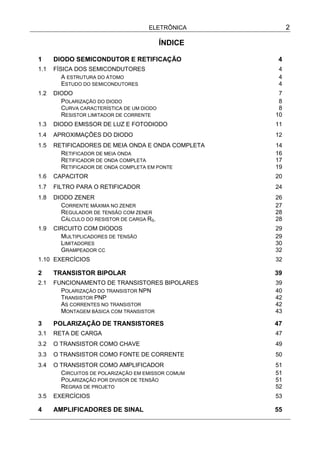 ELETRÔNICA 2
ÍNDICE
1 DIODO SEMICONDUTOR E RETIFICAÇÃO 4
1.1 FÍSICA DOS SEMICONDUTORES 4
A ESTRUTURA DO ÁTOMO 4
ESTUDO DO SEMICONDUTORES 4
1.2 DIODO 7
POLARIZAÇÃO DO DIODO 8
CURVA CARACTERÍSTICA DE UM DIODO 8
RESISTOR LIMITADOR DE CORRENTE 10
1.3 DIODO EMISSOR DE LUZ E FOTODIODO 11
1.4 APROXIMAÇÕES DO DIODO 12
1.5 RETIFICADORES DE MEIA ONDA E ONDA COMPLETA 14
RETIFICADOR DE MEIA ONDA 16
RETIFICADOR DE ONDA COMPLETA 17
RETIFICADOR DE ONDA COMPLETA EM PONTE 19
1.6 CAPACITOR 20
1.7 FILTRO PARA O RETIFICADOR 24
1.8 DIODO ZENER 26
CORRENTE MÁXIMA NO ZENER 27
REGULADOR DE TENSÃO COM ZENER 28
CÁLCULO DO RESISTOR DE CARGA RS. 28
1.9 CIRCUITO COM DIODOS 29
MULTIPLICADORES DE TENSÃO 29
LIMITADORES 30
GRAMPEADOR CC 32
1.10 EXERCÍCIOS 32
2 TRANSISTOR BIPOLAR 39
2.1 FUNCIONAMENTO DE TRANSISTORES BIPOLARES 39
POLARIZAÇÃO DO TRANSISTOR NPN 40
TRANSISTOR PNP 42
AS CORRENTES NO TRANSISTOR 42
MONTAGEM BÁSICA COM TRANSISTOR 43
3 POLARIZAÇÃO DE TRANSISTORES 47
3.1 RETA DE CARGA 47
3.2 O TRANSISTOR COMO CHAVE 49
3.3 O TRANSISTOR COMO FONTE DE CORRENTE 50
3.4 O TRANSISTOR COMO AMPLIFICADOR 51
CIRCUITOS DE POLARIZAÇÃO EM EMISSOR COMUM 51
POLARIZAÇÃO POR DIVISOR DE TENSÃO 51
REGRAS DE PROJETO 52
3.5 EXERCÍCIOS 53
4 AMPLIFICADORES DE SINAL 55
 