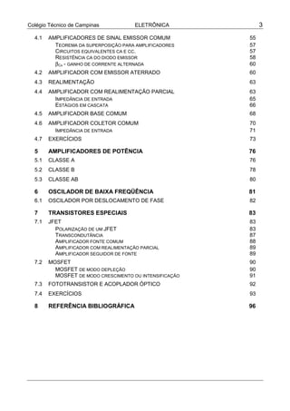 Colégio Técnico de Campinas ELETRÔNICA 3
4.1 AMPLIFICADORES DE SINAL EMISSOR COMUM 55
TEOREMA DA SUPERPOSIÇÃO PARA AMPLIFICADORES 57
CIRCUITOS EQUIVALENTES CA E CC. 57
RESISTÊNCIA CA DO DIODO EMISSOR 58
βCA - GANHO DE CORRENTE ALTERNADA 60
4.2 AMPLIFICADOR COM EMISSOR ATERRADO 60
4.3 REALIMENTAÇÃO 63
4.4 AMPLIFICADOR COM REALIMENTAÇÃO PARCIAL 63
IMPEDÂNCIA DE ENTRADA 65
ESTÁGIOS EM CASCATA 66
4.5 AMPLIFICADOR BASE COMUM 68
4.6 AMPLIFICADOR COLETOR COMUM 70
IMPEDÂNCIA DE ENTRADA 71
4.7 EXERCÍCIOS 73
5 AMPLIFICADORES DE POTÊNCIA 76
5.1 CLASSE A 76
5.2 CLASSE B 78
5.3 CLASSE AB 80
6 OSCILADOR DE BAIXA FREQÜÊNCIA 81
6.1 OSCILADOR POR DESLOCAMENTO DE FASE 82
7 TRANSISTORES ESPECIAIS 83
7.1 JFET 83
POLARIZAÇÃO DE UM JFET 83
TRANSCONDUTÂNCIA 87
AMPLIFICADOR FONTE COMUM 88
AMPLIFICADOR COM REALIMENTAÇÃO PARCIAL 89
AMPLIFICADOR SEGUIDOR DE FONTE 89
7.2 MOSFET 90
MOSFET DE MODO DEPLEÇÃO 90
MOSFET DE MODO CRESCIMENTO OU INTENSIFICAÇÃO 91
7.3 FOTOTRANSISTOR E ACOPLADOR ÓPTICO 92
7.4 EXERCÍCIOS 93
8 REFERÊNCIA BIBLIOGRÁFICA 96
 