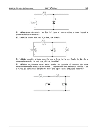Colégio Técnico de Campinas ELETRÔNICA 38
Ex. 1-42)no exercício anterior, se RS= 2kΩ, qual a corrente sobre o zener, e qual a
potência dissipada no zener?
Ex. 1-43)Qual o valor de Iz para RL= 100k, 10k e 1kΩ?
Ex. 1-44)No exercício anterior suponha que a fonte tenha um Ripple de 4V. Se a
resistência zener for de 10Ω, qual o Ripple de saída?
Ex. 1-45)Dois reguladores zener estão ligados em cascata. O primeiro tem uma
resistência em série de 680Ω e um Rz=6Ω. O segundo tem uma resistência série de 1k2Ω
e Rz=6Ω. Se a ondulação da fonte for 9V de pico a pico, qual a ondulação na saída?
 