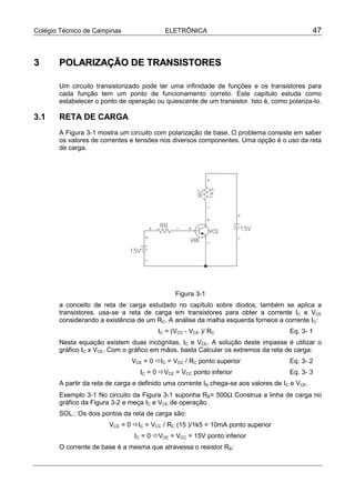 Colégio Técnico de Campinas ELETRÔNICA 47
33 PPOOLLAARRIIZZAAÇÇÃÃOO DDEE TTRRAANNSSIISSTTOORREESS
Um circuito transistorizado pode ter uma infinidade de funções e os transistores para
cada função tem um ponto de funcionamento correto. Este capítulo estuda como
estabelecer o ponto de operação ou quiescente de um transistor. Isto é, como polariza-lo.
3.1 RETA DE CARGA
A Figura 3-1 mostra um circuito com polarização de base. O problema consiste em saber
os valores de correntes e tensões nos diversos componentes. Uma opção é o uso da reta
de carga.
Figura 3-1
a conceito de reta de carga estudado no capítulo sobre diodos, também se aplica a
transistores. usa-se a reta de carga em transistores para obter a corrente IC e VCE
considerando a existência de um RC. A análise da malha esquerda fornece a corrente IC:
IC = (VCC - VCE )/ RC Eq. 3- 1
Nesta equação existem duas incógnitas, IC e VCE. A solução deste impasse é utilizar o
gráfico IC x VCE. Com o gráfico em mãos, basta Calcular os extremos da reta de carga:
VCE = 0 !IC = VCC / RC ponto superior Eq. 3- 2
IC = 0 !VCE = VCC ponto inferior Eq. 3- 3
A partir da reta de carga e definido uma corrente IB chega-se aos valores de IC e VCE.
Exemplo 3-1 No circuito da Figura 3-1 suponha RB= 500Ω Construa a linha de carga no
gráfico da Figura 3-2 e meça IC e VCE de operação.
SOL.: Os dois pontos da reta de carga são:
VCE = 0 !IC = VCC / RC (15 )/1k5 = 10mA ponto superior
IC = 0 !VCE = VCC = 15V ponto inferior
O corrente de base é a mesma que atravessa o resistor RB:
 