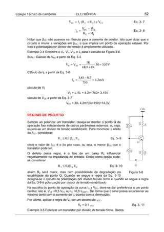 Colégio Técnico de Campinas ELETRÔNICA 52
CEECCCC V)RR(IV ++= Eq. 3- 7
EC
CECC
C
RR
VV
I
+
−
= Eq. 3- 8
Notar que βCC não aparece na fórmula para a corrente de coletor. Isto quer dizer que o
circuito é imune a variações em βCC, o que implica um ponto de operação estável. Por
isso a polarização por divisor de tensão é amplamente utilizada.
Exemplo 3-4 Encontre o VB, VE, VCE e IE para o circuito da Figura 3-8.
SOL.: Cálculo de VR2 a partir da Eq. 3-4
V85,330
K18K6
K1
VV 2RB =
+
==
Cálculo de IE a partir da Eq. 3-6
mA2,4
750
7,085,3
IE =
−
=
cálculo de VE
VE = IE RE = 4,2m*750= 3,15V
cálculo de VCE a partir da Eq. 3-7
VCE = 30- 4,2m*(3k+750)=14,3V
REGRAS DE PROJETO
Sempre ao polarizar um transistor, deseja-se manter o ponto Q de
operação fixo independente de outros parâmetros externos. ou seja,
espera-se um divisor de tensão estabilizado. Para minimizar o efeito
do βCC, considerar:
ECC2 R01,0R β≤ Eq. 3- 9
onde o valor de βCC é o do pior caso, ou seja, o menor βCC que o
transistor pode ter.
O defeito desta regra, é o fato de um baixo R2 influenciar
negativamente na impedância de entrada. Então como opção pode-
se considerar
ECC2 R1,0R β≤ Eq. 3- 10
assim R2 será maior, mas com possibilidade de degradação na
estabilidade do ponto Q. Quando se segue a regra da Eq. 3-10
designa-se o circuito de polarização por divisor tensão firme e quando se segue a regra
da Eq. 3-9 é polarização por divisor de tensão estabilizado.
Na escolha do ponto de operação da curva IC x VCE, deve-se dar preferência a um ponto
central, isto é, VCE =0,5 VCC ou IC =0,5 IC(SAT). De forma que o sinal possa excursionar ao
máximo tanto com o aumento de IB quanto com a diminuição.
Por último, aplicar a regra de VE ser um decimo de VCC.
VE = 0,1 VCC Eq. 3- 11
Exemplo 3-5 Polarizar um transistor por divisão de tensão firme. Dados:
Figura 3-8
 