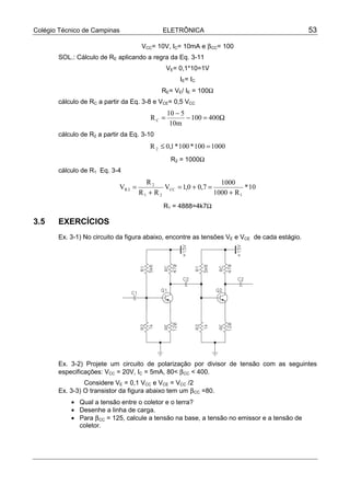 Colégio Técnico de Campinas ELETRÔNICA 53
VCC= 10V, IC= 10mA e βCC= 100
SOL.: Cálculo de RE aplicando a regra da Eq. 3-11
VE= 0,1*10=1V
IE= IC
RE= VE/ IE = 100Ω
cálculo de RC a partir da Eq. 3-8 e VCE= 0,5 VCC
Ω=−
−
= 400100
m10
510
RC
cálculo de R2 a partir da Eq. 3-10
1000100*100*1,0R 2 =≤
R2 = 1000Ω
cálculo de R1 Eq. 3-4
10*
R1000
1000
7,00,1V
RR
R
V
1
CC
21
2
2R
+
=+=
+
=
R1 = 4888=4k7Ω
3.5 EXERCÍCIOS
Ex. 3-1) No circuito da figura abaixo, encontre as tensões VE e VCE de cada estágio.
Ex. 3-2) Projete um circuito de polarização por divisor de tensão com as seguintes
especificações: VCC = 20V, IC = 5mA, 80< βCC < 400.
Considere VE = 0,1 VCC e VCE = VCC /2
Ex. 3-3) O transistor da figura abaixo tem um βCC =80.
• Qual a tensão entre o coletor e o terra?
• Desenhe a linha de carga.
• Para βCC = 125, calcule a tensão na base, a tensão no emissor e a tensão de
coletor.
 