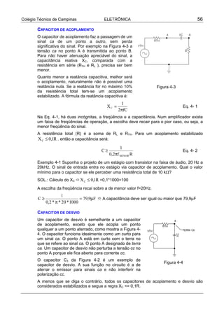 Colégio Técnico de Campinas ELETRÔNICA 56
CAPACITOR DE ACOPLAMENTO
O capacitor de acoplamento faz a passagem de um
sinal ca de um ponto a outro, sem perda
significativa do sinal. Por exemplo na Figura 4-3 a
tensão ca no ponto A é transmitida ao ponto B.
Para não haver atenuação apreciável do sinal, a
capacitância reativa XC, comparada com a
resistência em série (RTH e RL ), precisa ser bem
menor.
Quanto menor a reatância capacitiva, melhor será
o acoplamento, naturalmente não é possível uma
reatância nula. Se a reatância for no máximo 10%
da resistência total tem-se um acoplamento
estabilizado. A fórmula da reatância capacitiva é:
fC2
1
XC
π
= Eq. 4- 1
Na Eq. 4-1, há duas incógnitas, a freqüência e a capacitância. Num amplificador existe
um faixa de freqüências de operação, a escolha deve recair para o pior caso, ou seja, a
menor freqüência do sinal.
A resistência total (R) é a soma de RL e RTH. Para um acoplamento estabilizado
R1,0XC ≤ . então a capacitância será:
Rf2,0
1
C
MENORπ
≥ Eq. 4- 2
Exemplo 4-1 Suponha o projeto de um estágio com transistor na faixa de áudio, 20 Hz a
20kHz. O sinal de entrada entra no estágio via capacitor de acoplamento. Qual o valor
mínimo para o capacitor se ele perceber uma resistência total de 10 kΩ?
SOL.: Cálculo do XC ! R1,0XC ≤ =0,1*1000=100
A escolha da freqüência recai sobre a de menor valor f=20Hz.
F9,79
1000*20**2,0
1
C µ=
π
≥ ! A capacitância deve ser igual ou maior que 79,9µF
CAPACITOR DE DESVIO
Um capacitor de desvio é semelhante a um capacitor
de acoplamento, exceto que ele acopla um ponto
qualquer a um ponto aterrado, como mostra a Figura 4-
4. O capacitor funciona idealmente como um curto para
um sinal ca. O ponto A está em curto com o terra no
que se refere ao sinal ca. O ponto A designado de terra
ca. Um capacitor de desvio não perturba a tensão cc no
ponto A porque ele fica aberto para corrente cc.
O capacitor C3 da Figura 4-2 é um exemplo de
capacitor de desvio. A sua função no circuito é a de
aterrar o emissor para sinais ca e não interferir na
polarização cc.
A menos que se diga o contrário, todos os capacitores de acoplamento e desvio são
considerados estabilizados e segue a regra XC <= 0,1R.
Figura 4-3
Figura 4-4
 