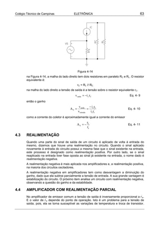 Colégio Técnico de Campinas ELETRÔNICA 63
Figura 4-14
na Figura 4-14, a malha do lado direito tem dois resistores em paralelo RC e RL. O resistor
equivalente é:
rC = RL // RC
na malha do lado direito a tensão de saída é a tensão sobre o resistor equivalente rC.
Ccsaída riv −= Eq. 4- 9
então o ganho
'
ee
Cc
entrada
saída
V
ri
ri
v
v
A
−
== Eq. 4- 10
como a corrente do coletor é aproximadamente igual a corrente do emissor
'
e
C
V
r
r
A −= Eq. 4- 11
4.3 REALIMENTAÇÃO
Quando uma parte do sinal de saída de um circuito é aplicado de volta á entrada do
mesmo, dizemos que houve uma realimentação no circuito. Quando o sinal aplicado
novamente à entrada do circuito possui a mesma fase que o sinal existente na entrada,
este processo é designado como realimentação positiva. Por outro lado, se o sinal
reaplicado na entrada tiver fase oposta ao sinal já existente na entrada, o nome dado é
realimentação negativa.
A realimentação negativa é mais aplicada nos amplificadores e, a realimentação positiva,
na maioria dos circuitos osciladores.
A realimentação negativa em amplificadores tem como desvantagem a diminuição do
ganho, dado que ela subtrai parcialmente a tensão de entrada. A sua grande vantagem é
estabilização do circuito. O próximo item analisa um circuito com realimentação negativa,
observando a questão do ganho e da estabilidade.
4.4 AMPLIFICADOR COM REALIMENTAÇÃO PARCIAL
No amplificador de emissor comum a tensão de saída é inversamente proporcional a r’
e.
E o valor de r’
e depende do ponto de operação. Isto é um problema para a tensão de
saída, pois, ela se torna susceptível as variações de temperatura e troca de transistor.
 