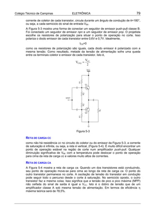 Colégio Técnico de Campinas ELETRÔNICA 79
corrente de coletor de cada transistor, circula durante um ângulo de condução de θ=180°,
ou seja, a cada semiciclo do sinal de entrada VBE.
A Figura 5-3 mostra uma forma de conectar um seguidor de emissor push-pull classe B.
Foi conectado um seguidor de emissor npn e um seguidor de emissor pnp. O projetista
escolhe os resistores de polarização para situar o ponto de operação no corte. Isso
polariza o diodo emissor de cada transistor entre 0,6V e 0,7V. Idealmente,
ICQ=0
como os resistores de polarização são iguais, cada diodo emissor é polarizado com a
mesma tensão. Como resultado, metade da tensão de alimentação sofre uma queda
entre os terminais coletor e emissor de cada transistor. Isto é,
2
V
V CC
CEQ =
Figura 5-3
RETA DE CARGA CC
como não há resistência cc no circuito do coletor ou do emissor da Figura 5-3, a corrente
de saturação é infinita, ou seja, a reta é vertical, (Figura 5-4). É muito difícil encontrar um
ponto de operação estável na região de corte num amplificador push-pull. Qualquer
diminuição significativa de VBE com a temperatura pode deslocar o ponto de operação
para cima da reta de carga cc a valores muito altos de correntes.
RETA DE CARGA CA
A Figura 5-4 mostra a reta de carga ca. Quando um dos transistores está conduzindo,
seu ponto de operação move-se para cima ao longo da reta de carga ca. O ponto do
outro transistor permanece no corte. A oscilação de tensão do transistor em condução
pode seguir todo o percurso desde o corte à saturação. No semiciclo oposto, o outro
transistor faz a mesma coisa. Isso significa que a tensão de pico a pico máxima (MPP)
não ceifada do sinal de saída é igual a VCC. Isto é o dobro de tensão que de um
amplificador classe A sob mesma tensão de alimentação. Em termos de eficiência η
máxima teórica será de 78,5%.
 