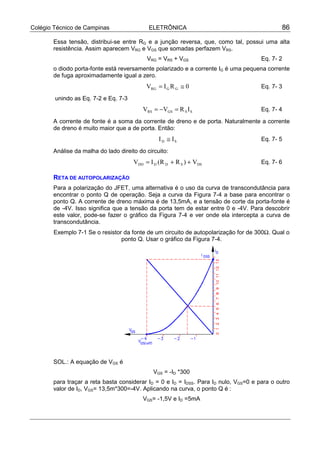 Colégio Técnico de Campinas ELETRÔNICA 86
Essa tensão, distribui-se entre RG e a junção reversa, que, como tal, possui uma alta
resistência. Assim aparecem VRG e VGS que somadas perfazem VRS.
VRG = VRS + VGS Eq. 7- 2
o diodo porta-fonte está reversamente polarizado e a corrente IG é uma pequena corrente
de fuga aproximadamente igual a zero.
0RIV GGRG ≅= Eq. 7- 3
unindo as Eq. 7-2 e Eq. 7-3
SSGSRS IRVV =−= Eq. 7- 4
A corrente de fonte é a soma da corrente de dreno e de porta. Naturalmente a corrente
de dreno é muito maior que a de porta. Então:
SD II ≅ Eq. 7- 5
Análise da malha do lado direito do circuito:
DSSDDDD V)RR(IV ++= Eq. 7- 6
RETA DE AUTOPOLARIZAÇÃO
Para a polarização do JFET, uma alternativa é o uso da curva de transcondutância para
encontrar o ponto Q de operação. Seja a curva da Figura 7-4 a base para encontrar o
ponto Q. A corrente de dreno máxima é de 13,5mA, e a tensão de corte da porta-fonte é
de -4V. Isso significa que a tensão da porta tem de estar entre 0 e -4V. Para descobrir
este valor, pode-se fazer o gráfico da Figura 7-4 e ver onde ela intercepta a curva de
transcondutância.
Exemplo 7-1 Se o resistor da fonte de um circuito de autopolarização for de 300Ω. Qual o
ponto Q. Usar o gráfico da Figura 7-4.
SOL.: A equação de VGS é
VGS = -ID *300
para traçar a reta basta considerar ID = 0 e ID = IDSS. Para ID nulo, VGS=0 e para o outro
valor de ID, VGS= 13,5m*300=-4V. Aplicando na curva, o ponto Q é :
VGS= -1,5V e ID =5mA
 