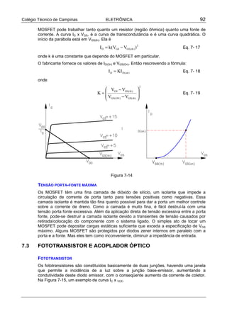 Colégio Técnico de Campinas ELETRÔNICA 92
MOSFET pode trabalhar tanto quanto um resistor (região ôhmica) quanto uma fonte de
corrente. A curva ID x VGS, é a curva de transcondutância e é uma curva quadrática. O
início da parábola está em VGS(th). Ela é
2
)th(GSGSD )VV(kI −= Eq. 7- 17
onde k é uma constante que depende do MOSFET em particular.
O fabricante fornece os valores de ID(On) e VGS(On). Então rescrevendo a fórmula:
)on(DD KII = Eq. 7- 18
onde
2
)th(GS)ON(GS
)th(GSGS
VV
VV
K








−
−
= Eq. 7- 19
Figura 7-14
TENSÃO PORTA-FONTE MÁXIMA
Os MOSFET têm uma fina camada de dióxido de silício, um isolante que impede a
circulação de corrente de porta tanto para tensões positivas como negativas. Essa
camada isolante é mantida tão fina quanto possível para dar a porta um melhor controle
sobre a corrente de dreno. Como a camada é muito fina, é fácil destruí-la com uma
tensão porta fonte excessiva. Além da aplicação direta de tensão excessiva entre a porta
fonte, pode-se destruir a camada isolante devido a transientes de tensão causados por
retirada/colocação do componente com o sistema ligado. O simples ato de tocar um
MOSFET pode depositar cargas estáticas suficiente que exceda a especificação de VGS
máximo. Alguns MOSFET são protegidos por diodos zener internos em paralelo com a
porta e a fonte. Mas eles tem como inconveniente, diminuir a impedância de entrada.
7.3 FOTOTRANSISTOR E ACOPLADOR ÓPTICO
FOTOTRANSISTOR
Os fototransistores são constituídos basicamente de duas junções, havendo uma janela
que permite a incidência de a luz sobre a junção base-emissor, aumentando a
condutividade deste diodo emissor, com o conseqüente aumento da corrente de coletor.
Na Figura 7-15, um exemplo de curva IC x VCE.
 