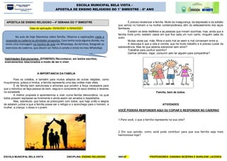 ESCOLA MUNICIPAL BELA VISTA DISCIPLINA: ENSINO RELIGIOSO ANO:6º PROFESSORES: DANÚBIA BEZERRA E MARILENE LACERDA
ESCOLA MUNICIPAL BELA VISTA –
APOSTILA DE ENSINO RELIGIOSO DO 1° BIMESTRE – 6º ANO
Data de aplicação: 05/04/2021 à 09/04/2021
Habilidades Estruturantes: (EF06ER03):Reconhecer, em textos escritos,
ensinamentos relacionados a modo de ser e viver.
A IMPORTANCIA DA FAMÍLIA
Para os cristãos, e também para muitos adeptos de outras religiões, como
muçulmanos, judeus e hindus, a família representa uma das uniões mais vitais.
É da família bem estruturada e amorosa que provém a força necessária para
que o indivíduo se faça pessoa de bem, segura e consciente de seus direitos e deveres
na sociedade.
A melhor proposta é aprendermos a viver numa família democrática, na qual
todos possam expressar-se livremente e ainda assim ser amados e respeitados.
Mas, sobretudo, que todos se preocupem com todos, que haja união e alegria
de estarem juntos e que a família possa ser o refúgio e o aconchego para o homem, a
mulher, a criança, o idoso e o jovem.
É preciso revalorizar a família. Muito da insegurança, da depressão e da solidão
que vemos no homem e na mulher contemporâneos vêm do esfacelamento dos laços
familiares.
Existem os lares desfeitos e as pessoas que moram sozinhas, mas, ainda que a
família more junto, existem casos em que fica cada um num canto, ninguém sabe do
outro.
Muitas vezes pai, mãe, filhos e avós mal se veem e mal conversam entre si.
A desculpa é que a vida é corrida, que há muito trabalho e é preciso cuidar da
sobrevivência. Mas de que adianta sobreviver sem amor?
Trabalhar para usufruir sozinho?
Ganhar dinheiro, viajar, consumir sem ter alguém para compartilhar?
Família, bem de todos.
ATIVIDADES
VOCÊ PODERÁ RESPONDER AQUI OU COPIAR E RESPONDER NO CADERNO
1-Para você, o que a família representa na sua vida?
2. Em sua opinião, como você pode contribuir para que sua família seja mais
harmoniosa hoje?
Na aula de hoje falaremos sobre família. Observe a explicações copie e
responda no caderno as atividades propostas. Caso tenha surja alguma dúvida, me
envie uma mensagem no horário de aula via WhatsApp. Ao término, fotografe os
exercícios do caderno, que devem ser feitos à caneta e envie no meu WhatsApp
APOSTILA DE ENSINO RELIGIOSO – 4ª SEMANA DO 1º BIMESTRE
 