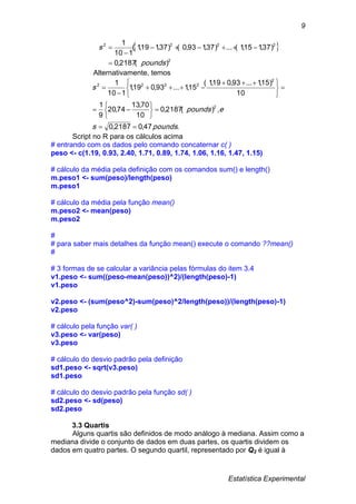 Estatística Experimental
9
 
2
2222
)(2187,0
)37,115,1(...)37,193,0()37,119,1(
110
1
pounds
s




Alternativamente, temos
.47,02187,0
,)(2187,0
10
70,13
74,20
9
1
10
)15,1...93,019,1(
15,1...93,019,1
110
1
2
2
2222
poundss
epounds
s















 



Script no R para os cálculos acima
# entrando com os dados pelo comando concaternar c( )
peso <- c(1.19, 0.93, 2.40, 1.71, 0.89, 1.74, 1.06, 1.16, 1.47, 1.15)
# cálculo da média pela definição com os comandos sum() e length()
m.peso1 <- sum(peso)/length(peso)
m.peso1
# cálculo da média pela função mean()
m.peso2 <- mean(peso)
m.peso2
#
# para saber mais detalhes da função mean() execute o comando ??mean()
#
# 3 formas de se calcular a variância pelas fórmulas do item 3.4
v1.peso <- sum((peso-mean(peso))^2)/(length(peso)-1)
v1.peso
v2.peso <- (sum(peso^2)-sum(peso)^2/length(peso))/(length(peso)-1)
v2.peso
# cálculo pela função var( )
v3.peso <- var(peso)
v3.peso
# cálculo do desvio padrão pela definição
sd1.peso <- sqrt(v3.peso)
sd1.peso
# cálculo do desvio padrão pela função sd( )
sd2.peso <- sd(peso)
sd2.peso
3.3 Quartis
Alguns quartis são definidos de modo análogo à mediana. Assim como a
mediana divide o conjunto de dados em duas partes, os quartis dividem os
dados em quatro partes. O segundo quartil, representado por Q2 é igual à
 