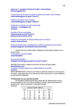 Estatística Experimental
100
gpeso.av <- aov(gpeso~factor(ninhada) + factor(dieta))
summary(gpeso.av)
# outra forma de se obter as médias do gpeso das dietas e das ninhadas
model.tables(gpeso.av,type="means")
# efeitos das dietas e das ninhadas
model.tables(gpeso.av,type="effects")
# obtendo os resíduos de cada observação
residuos <- resid(gpeso.av)
residuos
# gráfico Q-Q da normalidade
qqnorm(residuos,pch=16,col=1)
qqline(residuos,lwd=2,col=2)
# teste de normalidade de Shapiro-Wilks para os resíduos
shapiro.test(residuos)
# teste de Bartlett para a igualdade das variância populacionais das dietas
bartlett.test(gpeso~factor(dieta)+factor(ninhada))
Outra forma de se obter estes resultados é pelo pacote ExpDes com a
função rbd( )
# requerendo o pacote ExpDes
require(ExpDes)
# anova pelo ExpDes
rbd(dieta,ninhada,gpeso,quali=T,mcomp="tukey")
Atenção! Para retirar o objeto do caminho de procura basta digitar
detach(dados.ex1)
# mostra o caminho agora com o objeto dados.ex1 excluído
search()
NOTA IMPORTANTE: Sempre use detach () antes de anexar um novo arquivo
de dados, especialmente se as colunas dos dois arquivos tem nomes idênticos,
se não haverá problemas!
12 Estimação de uma parcela perdida
Um problema relativamente sério deste tipo de delineamento ocorre
quando perdemos uma (ou mais) parcela(s) durante o desenvolvimento do
experimento. Vamos considerar o seguinte exemplo:
Exemplo:
Classe de idade (Blocos)
Trat. 1 2 3 4 Total
A 15 11 20 18 64
B 22 31 45 26 124
C 33 37 * 30 100
D 44 31 49 34 158
E 37 30 36 21 124
Total 151 140 150 129 570
 