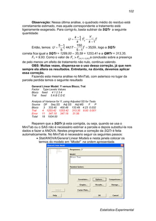 Estatística Experimental
102
Observação: Nessa última análise, o quadrado médio do resíduo está
corretamente estimado, mas aquele correspondente a tratamento está
ligeiramente exagerado. Para corrigi-lo, basta subtrair da SQTr a seguinte
quantidade:
2
)
1
ˆ(
1



 
k
Y
Y
k
k
U j
ij
Então, temos: 59,35)
15
150
17,44(
5
15 2




U , logo a SQTr
correta fica igual a SQTr = 1289,00 – 35,59 = 1253,41 e a QMTr = 313,35.
Fc = 9,93. Como o valor de ),:,( 050114c FF  a conclusão sobre a presença
de pelo menos um efeito de tratamento não nulo, continua valendo.
OBS: Muitas vezes, dispensa-se o uso dessa correção, já que nem
sempre ela altera os resultados. Entretanto, na dúvida, devemos aplicar
essa correção.
Fazendo esta mesma análise no MiniTab, com asterisco no lugar da
parcela perdida temos o seguinte resultado
General Linear Model: Y versus Bloco; Trat
Factor Type Levels Values
Bloco fixed 4 1 2 3 4
Trat fixed 5 A B C D E
Analysis of Variance for Y, using Adjusted SS for Tests
Source DF Seq SS Adj SS Adj MS F P
Bloco 3 333.40 400.48 133.49 4.23 0.032
Trat 4 1253.42 1253.42 313.35 9.93 0.001
Error 11 347.18 347.18 31.56
Total 18 1934.00
Reparem que a SQTr já esta corrigida, ou seja, quando se usa o
MiniTab ou o SAS não é necessário estimar a parcela e depois substituí-la nos
dados e fazer a ANOVA. Nestes programas a correção da SQTr é feita
automaticamente. No MiniTab é necessário seguir os seguintes passos:
 Stat/ANOVA/General Linear Models e nesta janela colocar os
termos do modelo em “Model” na ordem apresentada.
 