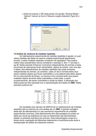 Estatística Experimental
103
 Antes de acionar o OK nesta janela vá à janela “General Model –
Options” marcar na Sum of Square a opção Adjusted (Type III) e
OK
13 Análise de variância de medidas repetidas
Um delineamento experimental de medidas repetidas é aquele, no qual
várias medidas são feitas na mesma unidade experimental (geralmente
animal), e estas medidas repetidas constituem as repetições. Para ilustrar
melhor esta característica vamos considerar o exemplo 2, item 11 da Aula 3 ,
pg 38. Neste exemplo tínhamos 4 amostras independentes de animais e todos
os animais de cada grupo foram alimentados, depois do sorteio, com uma das
4 dietas. Nos delineamentos de medidas repetidas não existe amostras
independentes de animais, ao contrário, cada um dos 5 animais terão seus
pesos medidos depois que foram submetidos a uma determinada dieta, depois
de um certo período de tempo, os mesmos cinco animais terão seus pesos
avaliados depois de terem sidos submetidos a outra dieta, e assim
sucessivamente, até serem submetidos a todas as dietas. A tabulação dos
dados pode ser bem parecida com a representação dos dados do DBC. Neste
exemplo podemos ter:
Dietas
Animais 1 2 3 4 Total
1 Y11 Y12 Y13 Y14 Y1+
2 Y21 Y22 Y23 Y24 Y2+
3 Y31 Y32 Y33 Y34 Y3+
4 Y41 Y42 Y43 Y44 Y4+
5 Y51 Y52 Y53 Y54 Y5+
Total Y+1 Y+2 Y+3 Y+4 Y++
Os resultados dos cálculos da ANOVA de um delineamento de medidas
repetidas são os mesmos de uma análise de um DBC. A grande vantagem
deste tipo de delineamento é o seu econômico requerimento de unidades
experimentais (animais). Este delineamento tem desvantagens se existe um
efeito por causa da seqüência em que os tratamentos são administrados
(dietas no presente exemplo) aos animais. Outra desvantagem surge se o
tempo entre a aplicação de diferentes tratamentos é insuficiente para evitar a
sobreposição de efeitos do tratamento anterior.
 