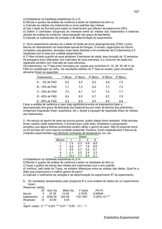 Estatística Experimental
107
a) Estabelecer as hipóteses estatísticas H0 e H1
b) Montar o quadro da análise de variância e testar as hipóteses do item a).
c) Calcular as médias dos tratamentos e erros padrões das médias.
d) Use o teste de Dunnett para testar os tratamentos que diferem da testemunha (RC).
e) Definir 3 contrastes ortogonais de interesse entre as médias dos tratamentos e testá-los
através da análise de variância. (decomposição dos graus de liberdade).
f) Calcular os coeficientes de variação e de determinação do experimento.
4 - Num experimento estudou-se o efeito do farelo de arroz desengordurado (FAD) ) como
fatores de retardamento da maturidade sexual de frangas. O ensaio, organizado em blocos
completos casualizados, abrangeu duas fases distintas e foi constituído de 5 tratamentos e 5
repetições com 8 aves por unidade experimental.
A 1ª fase iniciada quando as aves atingiram 9 semanas de idade, teve duração de 12 semanas.
As pesagens eram efetuadas com intervalos de duas semanas, e o consumo de ração era
registrado também com intervalo de duas semanas.
Os tratamentos, na 1ª fase eram formados por rações que continham 0, 15, 30, 45, 60 % de
FAD em substituição ao milho. Os resultados obtidos na 1ª fase do ensaio, para conversão
alimentar foram os seguintes:
Tratamentos 1º Bloco 2º Bloco 3º Bloco 4º Bloco 5º Bloco
A - 0% de FAD 6,5 6,4 6,2 5,8 7,3
B - 15% de FAD 7,1 7,4 6,9 7,3 7,0
C - 30% de FAD 7,5 8,1 6,7 7,4 7,7
D - 45% de FAD 8,4 8,5 8,7 8,3 7,9
E - 60% de FAD 9,3 9,9 9,5 8,5 8,9
Fazer a análise de variância e caso haja significância entre os tratamentos fazer a
decomposição dos graus de liberdade dos tratamentos por meio da técnica dos polinômios
ortogonais (regressão linear, quadrática, etc.). Ajuste a equação de regressão linear às médias
dos tratamentos.
5 - No estudo do ganho de peso de porcos guinea, quatro dietas foram testadas. Vinte animais
foram usados neste experimento, 5 animais para cada dieta. Entretanto o pesquisador
acreditou que alguns fatores ambientais podem afetar o ganho de peso. Não foi possível reunir
os 20 animais em uma mesma condição ambiental. Portanto, foram estabelecidos 5 blocos de
unidades experimentais sob idênticas condições de temperatura, luz, etc.
Dietas
Blocos 1 2 3 4
1 7,0 5,3 4,9 8,8
2 9,9 5,7 7,6 8,9
3 8,5 4,7 5,5 8,1
4 5,1 3,5 2,8 3,3
5 10,3 7,7 8,4 9,1
a) Estabelecer as hipóteses estatísticas H0 e H1
b) Montar o quadro da análise de variância e testar as hipóteses do item a).
c) Fazer o gráfico de barras das médias dos tratamentos com o erro padrão.
d) Verificar, pelo teste de Tukey, se existem diferenças entre as médias das dietas. Qual foi a
dieta que proporcionou o melhor ganho de peso?
e) Calcular o coeficiente de variação e de determinação do experimento R2
do experimento.
6- Os resultados apresentados pelo programa R a uma análise de dados de um experimento
foram:
Response: dados
Df Sum Sq Mean Sq F value Pr(>F)
blocos 3 37.35 12.45 2.7978 0.08549 .
tratamentos 4 2530.20 632.55 142.1461 5.361e-10 ***
Residuals 12 53.40 4.45
---
Signif. codes: 0 ‘***’ 0.001 ‘**’ 0.01 ‘*’ 0.05 ‘.’ 0.1 ‘ ’ 1
 