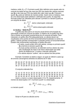 Estatística Experimental
10
mediana, então yQ2
~ . O primeiro quartil, Q1 é definido como aquele valor do
conjunto de dados tal que não mais que 25% dos dados têm valores menores
que Q1 e não mais que 75% dos dados têm valor maior que Q1. O terceiro
quartil, Q3, pode ser definido de maneira similar. Assim como a mediana, mais
de uma observação pode satisfazer a definição dos quartis. As seguintes
fórmulas podem ser utilizadas para calcular o primeiro e o terceiro quartis de
um conjunto de dados
ordenadaobservaçãoésima
n
Q
ordenadaobservaçãoésima
n
Q
4
)1(3
4
1
3
1




3.4 Gráfico “BOX-PLOT”
O gráfico tipo Box-plot é um recurso visual útil de comunicação da
informação contida em conjunto de dados. O objetivo de um gráfico tipo Box-
Plot é mostrar as principais características de um conjunto de dados. Para
interpretar um gráfico Box-Plot adequadamente, os valores devem ser
visualizados como pontos de linha horizontal/vertical localizada no centro do
gráfico. Valores grandes correspondem a grandes pontos na horizontal/vertical.
Existem três componentes importantes no gráfico Box-plot:
 A caixa, a qual contém 50% dos valores, começa no primeiro quartil
Q1 e termina no terceiro quartil, Q3.
 As duas pontas (whiskers), se extendem acima e abaixo da caixa
até a localização da maior e da menor observação que estão
dentro da distância de 1.5 vezes o intervalo interquartil.
 Os valores atípicos “outliers”, são os valores fora das pontas.
Exemplo: Considere os dados a seguir, os quais se referem a peso (g)
de tumores cancerígenos extraídos do abdome de 57 cães
68 63 42 27 30 36 28 32 79 27 22 23 24 25 44 65 43 25 74
51 36 42 28 31 28 25 45 12 57 51 12 32 49 38 42 27 31 50
38 21 16 24 69 47 23 22 43 27 49 28 23 19 46 30 43 49 12
O conjunto ordenado fica:
12 12 12 16 19 21 22 22 23 23 23 24 24 25 25 25 27 27 27
27 28 28 28 28 30 30 31 31 32 32 36 36 38 38 42 42 42 43
43 43 44 45 46 47 49 49 49 50 51 51 57 63 65 68 69 74 79
Assim, a menor e a maior observação é 12 e 79, respectivamente. O
número de observações é 57. O primeiro quartil é a observação
255.14
4
157
)5,14(1 

 yQ g,
e o terceiro quartil
5,465.43
4
)157(3
)5,43(3 

 yQ g
Script no R para os cálculos acima
 