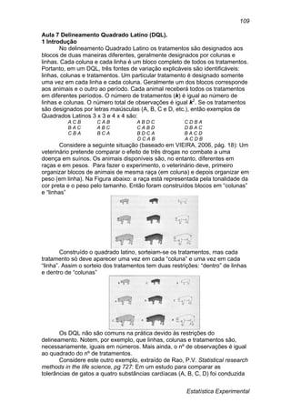 Estatística Experimental
109
Aula 7 Delineamento Quadrado Latino (DQL).
1 Introdução
No delineamento Quadrado Latino os tratamentos são designados aos
blocos de duas maneiras diferentes, geralmente designados por colunas e
linhas. Cada coluna e cada linha é um bloco completo de todos os tratamentos.
Portanto, em um DQL, três fontes de variação explicáveis são identificáveis:
linhas, colunas e tratamentos. Um particular tratamento é designado somente
uma vez em cada linha e cada coluna. Geralmente um dos blocos corresponde
aos animais e o outro ao período. Cada animal receberá todos os tratamentos
em diferentes períodos. O número de tratamentos (k) é igual ao número de
linhas e colunas. O número total de observações é igual k2
. Se os tratamentos
são designados por letras maiúsculas (A, B, C e D, etc.), então exemplos de
Quadrados Latinos 3 x 3 e 4 x 4 são:
A C B C A B A B D C C D B A
B A C A B C C A B D D B A C
C B A B C A B D C A B A C D
D C A B A C D B
Considere a seguinte situação (baseado em VIEIRA, 2006, pág. 18): Um
veterinário pretende comparar o efeito de três drogas no combate a uma
doença em suínos. Os animais disponíveis são, no entanto, diferentes em
raças e em pesos. Para fazer o experimento, o veterinário deve, primeiro
organizar blocos de animais de mesma raça (em coluna) e depois organizar em
peso (em linha). Na Figura abaixo: a raça está representada pela tonalidade da
cor preta e o peso pelo tamanho. Então foram construídos blocos em “colunas”
e “linhas”
Construído o quadrado latino, sorteiam-se os tratamentos, mas cada
tratamento só deve aparecer uma vez em cada “coluna” e uma vez em cada
“linha”. Assim o sorteio dos tratamentos tem duas restrições: “dentro” de linhas
e dentro de “colunas”
Os DQL não são comuns na prática devido às restrições do
delineamento. Notem, por exemplo, que linhas, colunas e tratamentos são,
necessariamente, iguais em números. Mais ainda, o nº de observações é igual
ao quadrado do nº de tratamentos.
Considere este outro exemplo, extraído de Rao, P.V. Statistical research
methods in the life science, pg 727: Em um estudo para comparar as
tolerâncias de gatos a quatro substâncias cardíacas (A, B, C, D) foi conduzida
 