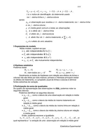Estatística Experimental
111
colunaésimajelinhaésimaina
usadotratamentodoçãoidentificadeindiceoét
kjekiCLY ijtkjiijt

 ,,,2,1,,2,1 
sendo:
.
;0,
;
;
;
;
,
aleatórioerrodoefeitooé
etratamentoésimotdofixoefeitoé
colunaésimajdaefeitoéC
linhaésimaidaefeitooéL
sobservaçõeastodasacomumgeralmédiaé
colunaésimajnae
linhaésimainatratamentoésimokorecebeuqueobservaçãoay
ijt
t
tt
j
j
ijk









3 Suposições do modelo
Neste modelo, supõem-se que:
 );,0( 2
Lj NtesindependensãoL 
 ;),0( 2
Cj NtesindependensãoC 
 ),0( 2
 Ntesindependensãoit
 jiijt CeL ,, são mutuamente independentes.
4 Hipótese estatística
Podemos testar
0:
,0:
1
0


t
t
ostodosnemH
H


, ou
jiparaH
H
ji
t




:
...:
1
210
Geralmente os testes de hipóteses com relação aos efeitos de linhas e
colunas não são feitos por dois motivos: primeiro o interesse principal é testar
os efeitos de tratamento, e o propósito usual de linhas e colunas é eliminar
fontes estranhas de variação.
5 Participação da soma de quadrados
Do quadro de representação das observações no DQL, podemos notar os
seguintes desvios:
Podemos identificar os seguintes desvios:
  yyijt , como o desvio de uma observação em relação à média
geral;
  yyijt , como o desvio da média do t-ésimo tratamento em
relação à média geral;
   yyi , como o desvio da média da i-ésimo linha em relação á
média geral;
   yy j como o desvio da média da j-ésima coluna em relação
á média geral;
Então, podemos escrever a igualdade:
)2()()()()( .   YYYYYYYYYYYYY ijjiijttjiijt
a
qual representa a “ a variação de uma observação em relação à média geral
 