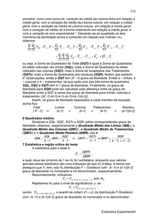 Estatística Experimental
112
amostral como uma soma da variação da média da i-ésima linha em relação à
média geral, com a variação da média da j-ésima coluna em relação à média
geral, com a variação da média da j-ésima coluna em relação à média geral,
com a variação da média do k-ésima tratamento em relação à média geral, e
com a variação do erro experimental “. Elevando-se ao quadrado os dois
membros da identidade acima e somando em relação aos índices i e j,
obtemos:
,)2(
)()()()(
1 1 1
2
.
1
2
1
2
1
2
1 1
2


  







 



k
i
k
j
k
t
ijjiijk
k
t
k
k
j
j
k
i
i
k
i
k
j
ijk
YYYYY
YYYYYYYY
ou seja, a Soma de Quadrados do Total (SQT) é igual à Soma de Quadrados
do efeito colocado nas linhas (SQL), mais a Soma de Quadrados do efeito
colocado nas colunas (SQC), mais a Soma de Quadrados dos Tratamentos
(SQTr), mais a Soma de Quadrados dos resíduos (SQR). Notem que existem
k2
observações, então a SQT tem (k2
-1) graus de liberdade. Existe k – linhas, k
– colunas e k – tratamentos, tal que cada uma das três soma de quadrados
SQL, SQC e SQTr tem k-1 graus de liberdade. Finalmente, os graus de
liberdade para SQR pode ser calculado pela diferença entre os graus de
liberdade entre a SQT e soma dos graus de liberdade para linhas, colunas e
tratamentos. ((k2
-1)-(k-1)-k-1)-(k-1)=(k-1)(k-2)).
Assim, os graus de liberdade associados a cada membro da equação
acima fica:
Total Linhas Colunas Tratamentos Resíduo
( k2
-1) = (k-1) + (k-1) + (k-1) + (k-1)(k-2)
6 Quadrados médios
Dividindo a SQL, SQC, SQTr e SQR pelos correspondentes graus de
liberdade, obtemos, respectivamente o Quadrado Médio das Linhas (QML), o
Quadrado Médio das Colunas (QMC) , o Quadrado Médio de Tratamentos
(QMTr) e o Quadrado Médio Resíduo (QMR), isto é,
)2)(1(11
,
1 







kk
SQR
QMRe
k
SQTr
QMTre
k
SQC
QMC
k
SQL
QML
7 Estatística e região crítica do teste
A estatística para o teste é
QMR
QMTr
Fc  ,
a qual, deve ser próximo de 1 se H0 for verdadeira, enquanto que valores
grandes dessa estatística são uma indicação de que H0 é falsa. A teoria nos
assegura que Fc tem, sob H0 distribuição F – Snedecor com (k -1) e (k-1)(k-2)
graus de liberdade no numerador e no denominador, respectivamente.
Resumidamente, indicamos:
0)),2)(1(,1( ,~ HsobFF kkkc  .
Rejeitamos H0 para o nível de significância  se
)),)((,( 2k1k1kc FF  ,
sendo, )),)((,( 2k1k1kF  o quantil de ordem )( 1 da distribuição F-Snedecor
com (k -1) e (k-1)(k-2) graus de liberdade no numerador e no denominador.
 