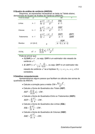 Estatística Experimental
113
8 Quadro da análise de variância (ANOVA)
Dispomos as expressões necessárias ao teste na Tabela abaixo,
denominada de Quadro de Análise de Variância (ANOVA).
Fonte de variação gl SQ QM F
Linhas k - 1 2
2
1
2
)(
k
Y
k
Yk
i
i 


 1k
SQL
Colunas k – 1 2
2
1
2
)(
k
Y
k
Yk
j
j 


 1k
SQC
Tratamentos k - 1 2
2
1
2
)(
k
Y
r
Yk
t
t 


 1k
SQTr
QMR
QMTr
Resíduo (k-1)(k-2)
 )2)(1(  kk
SQR
TOTAL K2
– 1  


k
i
k
J
ijt
k
Y
Y
1 1
2
2
2 )(
Pode-se provar que:
 2
QMRE )( , ou seja, QMR é um estimador não viesado da
variância 2
 ;
 

k
i
i
k
r
QMTrE
1
2
)1(
)(  , ou seja, QMTr é um estimador não
viesado da variância 2
 se a hipótese 0H k210   ...: é
verdadeira.
9 Detalhes computacionais
Apresentaremos alguns passos que facilitam os cálculos das somas de
quadrados da ANOVA.
 Calcule a correção para a média 2
2
k
y
CM
)( 
 ;
 Calcule a Soma de Quadrados dos Totais (SQT)
CMySQT
k
i
k
j
ijt   1 1
2
;
 Calcule a Soma de Quadrados Entre os Tratamentos (SQTr)
CM
k
Y
SQTr
k
t
t
 

1
2
;
 Calcule a Soma de Quadrados das Linhas (SQL)
CM
k
Y
SQL
k
j
i
 

1
2
;
 Calcule a Soma de Quadrados de Colunas (SQC)
CM
k
Y
SQC
k
j
j
 

1
2
;
 
