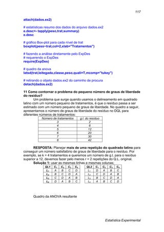 Estatística Experimental
117
attach(dados.ex2)
# estatísticas resumo dos dados do arquivo dados.ex2
e.desc<- tapply(peso,trat,summary)
e.desc
# gráfico Box-plot para cada nível de trat
boxplot(peso~trat,col=2,xlab="Tratamentos")
# fazendo a análise diretamente pelo ExpDes
# requerendo o ExpDes
require(ExpDes)
# quadro da anova
latsd(trat,leitegada,classe,peso,quali=T,mcomp="tukey")
# retirando o objeto dados.ex2 do caminho de procura
detach(dados.ex2)
11 Como contornar o problema do pequeno número de graus de liberdade
do resíduo?
Um problema que surge quando usamos o delineamento em quadrado
latino com um número pequeno de tratamentos, é que o resíduo passa a ser
estimado com um número pequeno de graus de liberdade. No quadro a seguir,
apresentamos o número de graus de liberdade do resíduo no DQL para
diferentes números de tratamentos:
Número de tratamentos g.l. do resíduo
3 2
4 6
5 12
6 20
7 30
8 42
RESPOSTA: Planejar mais de uma repetição do quadrado latino para
conseguir um número satisfatório de graus de liberdade para o resíduo. Por
exemplo, se k = 4 tratamentos e queremos um número de g.l. para o resíduo
superior a 12, devemos fazer pelo menos r = 2 repetições do Q.L. original.
Solução 1: usar as mesmas linhas e mesmas colunas;
QL1 C1 C2 C3 C4 QL2 C1 C2 C3 C4
L1 A B C D L1 D A B C
L2 B C D A L2 C D A B
L3 C D A B L3 B C D A
L4 D A B C L4 A B C D
Quadro da ANOVA resultante
 