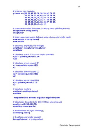 Estatística Experimental
11
# entrando com os dados
p.tumor <- c(68, 63, 42, 27, 30, 36, 28, 32, 79, 27,
22, 23, 24, 25, 44, 65, 43, 25, 74, 51,
36, 42, 28, 31, 28, 25, 45, 12, 57, 51,
12, 32, 49, 38, 42, 27, 31, 50, 38, 21,
16, 24, 69, 47, 23, 22, 43, 27, 49, 28,
23, 19, 46, 30, 43, 49, 12)
# observação mínima dos dados do vetor p.tumor pela função min()
min.ptumor <- min(p.tumor)
min.ptumor
# observação máxima dos dados do vetor p.tumor pela função max()
max.ptumor <- max(p.tumor)
max.ptumor
# cálculo da amplitude pela definição
amplitude<-max.ptumor-min.ptumor
amplitude
# cálculo do quantil 0.20 com a função quantile()
q.20 <- quantile(p.tumor,0.20)
q.20
# cálculo do primeiro quartil Q1
q1 <- quantile(p.tumor,0.25)
q1
# cálculo do primeiro quartil Q2
q2 <- quantile(p.tumor,0.50)
q2
# cálculo do terceiro quartil Q3
q3<- quantile(p.tumor,0.75)
q3
# calculo da mediana
mediana<- median(p.tumor)
mediana
# reparem que a mediana é igual ao segundo quartil
# cálculo dos 3 quartis (0.25, 0.50, 0.75) de uma única vez
quartis <- c(0.25,0.50,0.75)
quantile(p.tumor,quartis)
# apresentando a função summary( )
summary(p.tumor)
# 2 gráficos pela função boxplot()
boxplot(p.tumor) # gráfico default
 