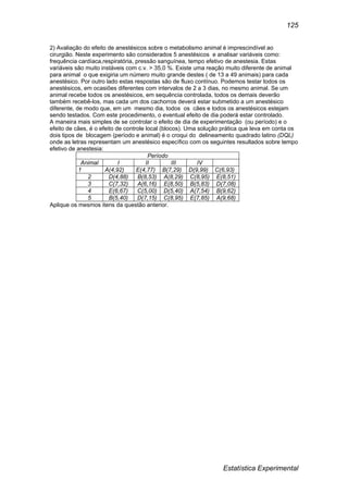 Estatística Experimental
125
2) Avaliação do efeito de anestésicos sobre o metabolismo animal é imprescindível ao
cirurgião. Neste experimento são considerados 5 anestésicos e analisar variáveis como:
frequência cardíaca,respiratória, pressão sanguínea, tempo efetivo de anestesia. Estas
variáveis são muito instáveis com c.v. > 35,0 %. Existe uma reação muito diferente de animal
para animal o que exigiria um número muito grande destes ( de 13 a 49 animais) para cada
anestésico. Por outro lado estas respostas são de fluxo contínuo. Podemos testar todos os
anestésicos, em ocasiões diferentes com intervalos de 2 a 3 dias, no mesmo animal. Se um
animal recebe todos os anestésicos, em sequência controlada, todos os demais deverão
também recebê-los, mas cada um dos cachorros deverá estar submetido a um anestésico
diferente, de modo que, em um mesmo dia, todos os cães e todos os anestésicos estejam
sendo testados. Com este procedimento, o eventual efeito de dia poderá estar controlado.
A maneira mais simples de se controlar o efeito de dia de experimentação (ou período) e o
efeito de cães, é o efeito de controle local (blocos). Uma solução prática que leva em conta os
dois tipos de blocagem (período e animal) é o croqui do delineamento quadrado latino (DQL)
onde as letras representam um anestésico específico com os seguintes resultados sobre tempo
efetivo de anestesia:
Período
Animal I II III IV
1 A(4,92) E(4,77) B(7,29) D(9,99) C(6,93)
2 D(4,88) B(8,53) A(8,29) C(8,95) E(8,51)
3 C(7,32) A(6,16) E(8,50) B(5,83) D(7,08)
4 E(6,67) C(5,00) D(5,40) A(7,54) B(9,62)
5 B(5,40) D(7,15) C(8,95) E(7,85) A(9,68)
Aplique os mesmos itens da questão anterior.
 