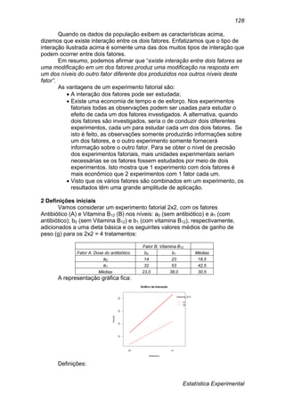 Estatística Experimental
128
Quando os dados da população exibem as características acima,
dizemos que existe interação entre os dois fatores. Enfatizamos que o tipo de
interação ilustrada acima é somente uma das dos muitos tipos de interação que
podem ocorrer entre dois fatores.
Em resumo, podemos afirmar que “existe interação entre dois fatores se
uma modificação em um dos fatores produz uma modificação na resposta em
um dos níveis do outro fator diferente dos produzidos nos outros níveis deste
fator”.
As vantagens de um experimento fatorial são:
 A interação dos fatores pode ser estudada;
 Existe uma economia de tempo e de esforço. Nos experimentos
fatoriais todas as observações podem ser usadas para estudar o
efeito de cada um dos fatores investigados. A alternativa, quando
dois fatores são investigados, seria o de conduzir dois diferentes
experimentos, cada um para estudar cada um dos dois fatores. Se
isto é feito, as observações somente produzirão informações sobre
um dos fatores, e o outro experimento somente fornecerá
informação sobre o outro fator. Para se obter o nível de precisão
dos experimentos fatoriais, mais unidades experimentais seriam
necessárias se os fatores fossem estudados por meio de dois
experimentos. Isto mostra que 1 experimento com dois fatores é
mais econômico que 2 experimentos com 1 fator cada um.
 Visto que os vários fatores são combinados em um experimento, os
resultados têm uma grande amplitude de aplicação.
2 Definições iniciais
Vamos considerar um experimento fatorial 2x2, com os fatores
Antibiótico (A) e Vitamina B12 (B) nos níveis: a0 (sem antibiótico) e a1 (com
antibiótico); b0 (sem Vitamina B12) e b1 (com vitamina B12), respectivamente,
adicionados a uma dieta básica e os seguintes valores médios de ganho de
peso (g) para os 2x2 = 4 tratamentos:
Fator B: Vitamina B12
Fator A: Dose do antibiótico b0 b1 Médias
a0 14 23 18,5
a1 32 53 42,5
Médias 23,0 38,0 30,5
A representação gráfica fica:
Definições:
 