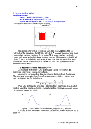 Estatística Experimental
12
# incrementando o gráfico
boxplot(p.tumor,
col=2, # colocando cor no gráfico
horizontal= T, # na posição horizontal
main= "Gráfico Box-Plot") # colocando título principal
Gráfico produzido pela última função boxplot( )
O exame deste Gráfico revela que 50% das observações estão no
retângulo entre os valores do Q1=25 e Q3=46,5. A linha vertical dentro da caixa
representa o valor da mediana, Q2, a qual é 32. A longa cauda a direita do
gráfico indica que a distribuição de peso de tumores é levemente assimétrica à
direita. O símbolo da bolinha indica que existe uma observação atípica neste
conjunto de dados, observação cujo valor é 79, com uma probabilidade de
ocorrência muito baixa.
3.5 Medidas da forma da distribuição
As medidas da forma de uma distribuição são os coeficientes de
assimetria (skewness) e curtosis (kurtosis).
Assimetria é uma medida da assimetria da distribuição de freqüência.
Ela mostra se os desvios da média são maiores de um lado do que do outro
lado da distribuição. Ela é dada por
3
1)2)(1(






 


n
i
i
s
yy
nn
n
ass
Para uma distribuição simétrica o coeficiente de assimetria é zero. Ela é
positiva quando a cauda da direita é mais alongada e negativa quando a cauda
da esquerda é mais alongada.
a) b)
Figura 3.3 Ilustrações da assimetria a) negativa e b) positiva
Curtosis é uma medida da forma das caudas de uma distribuição. Ela é
dada por
 