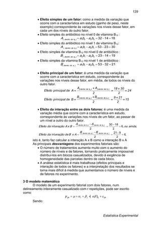 Estatística Experimental
129
 Efeito simples de um fator: como a medida da variação que
ocorre com a característica em estudo (ganho de peso, neste
exemplo) correspondente às variações nos níveis desse fator, em
cada um dos níveis do outro fator.
 Efeito simples do antibiótico no nível 0 de vitamina B12 :
1814320001)( 0
 babaA bdedentro
 Efeito simples do antibiótico no nível 1 de vitamina B12:
3023531011)( 1
 babaA bdedentro
 Efeito simples da vitamina B12 no nível 0 de antibiótico :
1914230010)( 0
 babaB adedentro
 Efeito simples da vitamina B12 no nível 1 de antibiótico :
2132530011)( 1
 babaB adedentro
 Efeito principal de um fator: é uma medida da variação que
ocorre com a característica em estudo, correspondente às
variações nos níveis desse fator, em média, de todos os níveis do
outro fator.
15
2
219
2
BB
BdeprincipalEfeito
24
2
3018
2
AA
AdeprincipalEfeito
10
10
adedentroadedentro
bdedentrobdedentro










)()(
)()(
 Efeito da interação entre os dois fatores: é uma medida da
variação média que ocorre com a característica em estudo,
correspondente às variações nos níveis de um fator, ao passar de
um nível a outro do outro fator.
,6
2
921
2
int
,,6
2
1830
2
int
)()(
)()(
01
01










adedentroadedentro
bdedentrobdedentro
BB
AxBdeeraçãodaEfeito
aindaou
AA
BxAeraçãodaEfeito
isto é, tanto faz calcular a interação A x B como a interação B x A
As principais desvantagens dos experimentos fatoriais são:
 O número de tratamentos aumenta muito com o aumento do
número de níveis e de fatores, tornando praticamente impossível
distribuí-los em blocos casualizados, devido à exigência de
homogeneidade das parcelas dentro de cada bloco.
 A análise estatística é mais trabalhosa (efeitos principais e
interação de todos os fatores) e a interpretação dos resultados se
torna mais difícil à medida que aumentamos o número de níveis e
de fatores no experimento.
3 O modelo matemático
O modelo de um experimento fatorial com dois fatores, num
delineamento inteiramente casualizado com r repetições, pode ser escrito
como:
ijkijjiijky   )(
Sendo:
 