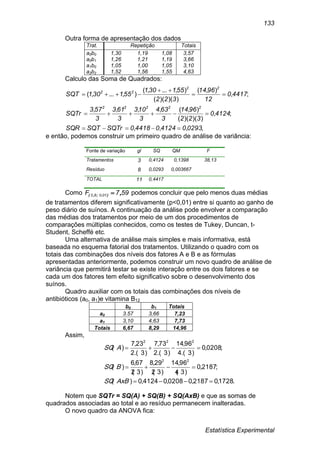 Estatística Experimental
133
Outra forma de apresentação dos dados
Trat. Repetição Totais
a0b0 1,30 1,19 1,08 3,57
a0b1 1,26 1,21 1,19 3,66
a1b0 1,05 1,00 1,05 3,10
a2b2 1,52 1,56 1,55 4,63
Calculo das Soma de Quadrados:
e então, podemos construir um primeiro quadro de análise de variância:
Fonte de variação gl SQ QM F
Tratamentos 3 0,4124 0,1398 38,13
Resíduo 8 0,0293 0,003667
TOTAL 11 0,4417
Como 597F 01083 ,).;,(  podemos concluir que pelo menos duas médias
de tratamentos diferem significativamente (p<0,01) entre si quanto ao ganho de
peso diário de suínos. A continuação da análise pode envolver a comparação
das médias dos tratamentos por meio de um dos procedimentos de
comparações múltiplas conhecidos, como os testes de Tukey, Duncan, t-
Student, Scheffé etc.
Uma alternativa de análise mais simples e mais informativa, está
baseada no esquema fatorial dos tratamentos. Utilizando o quadro com os
totais das combinações dos níveis dos fatores A e B e as fórmulas
apresentadas anteriormente, podemos construir um novo quadro de análise de
variância que permitirá testar se existe interação entre os dois fatores e se
cada um dos fatores tem efeito significativo sobre o desenvolvimento dos
suínos.
Quadro auxiliar com os totais das combinações dos níveis de
antibióticos (a0, a1)e vitamina B12
b0 b1 Totais
a0 3.57 3,66 7,23
a1 3,10 4,63 7,73
Totais 6,67 8,29 14,96
Assim,
.1728,02187,00208,04124,0)(
;2187,0
)3(4
96,14
)3(2
29,8
)3(2
67,6
)(
;0208,0
)3.(4
96,14
)3.(2
73,7
)3.(2
23,7
)(
22
222



AxBSQ
BSQ
ASQ
Notem que SQTr = SQ(A) + SQ(B) + SQ(AxB) e que as somas de
quadrados associadas ao total e ao resíduo permanecem inalteradas.
O novo quadro da ANOVA fica:
,,,,
;,
))()((
),(,,,,
;,
),(
))()((
),...,(
),...,(
029304124044180SQTrSQTSQR
41240
322
9614
3
634
3
103
3
613
3
573
SQTr
44170
12
9614
322
551301
551301SQT
22222
22
22





 