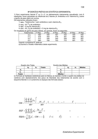 Estatística Experimental
138
8º EXERCÍCIO PRÁTICO DE ESTATÍSTICA EXPERIMENTAL
1) Num experimento fatorial 22
ou 2 x 2, no delineamento inteiramente casualizado, com 6
repetições, foram estudadas as influências de 2 fatores (A: Antibiótico e B: Vitamina B12) sobre
o ganho de peso diário em suínos.
Os tratamentos utilizados foram:
1- a0v0 - Testemunha = sem antibiótico e sem vitamina B12
2- a1v0 - 40  g de antibiótico
3- a0v1 - 5 mg de vitamina B12
4- a1v1 - 40  g de antibiótico + 5 mg de vitamina B12.
Os resultados do ganho de peso diários, em gramas, foram os seguintes:
Tratamentos 1ª Rep. 2ª Rep. 3ª Rep. 4ª Rep. 5ª Rep. 6ª Rep.
a0v0 590 540 491 532 545 544
a1v0 476 454 476 481 464 463
a0v1 572 549 540 558 563 562
a1v1 690 708 703 712 691 721
Usando o programa R, pede-se:
a) Escreva o modelo matemático deste experimento.
Quadro dos Totais Quadro das Médias
b0 b1 Totais b0 b1 Médias
a0 a0
a1 a1
Totais Médias
b) Formule as hipóteses estatísticas para os fatores do fatorial e monte o quadro da análise de
variância com desdobramento dos graus de liberdade dos tratamentos de acordo com o
esquema fatorial 2 x 2 e preencha os espaços das fórmulas abaixo:











   
 22
2
2
1i
2
j
6
1k
ijk
abr
Y
abr
y
CM
)...()(
 
  
 abr
y
ySQT
2r
1k
a
1i
b
1j
2
ijk
)(
    
222
i CMy
br
1
ASQ )()()(
 