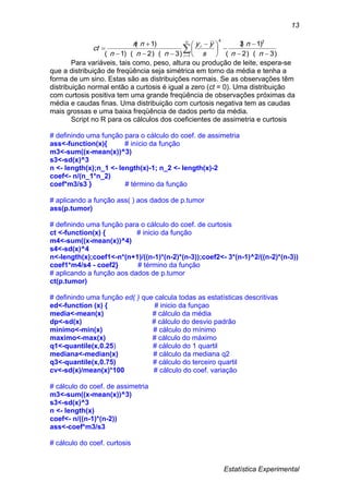 Estatística Experimental
13
)3)(2(
)1(3
)3)(2)(1(
)1( 24
1 






 


  nn
n
s
yy
nnn
nn
ct
n
i
i
Para variáveis, tais como, peso, altura ou produção de leite, espera-se
que a distribuição de freqüência seja simétrica em torno da média e tenha a
forma de um sino. Estas são as distribuições normais. Se as observações têm
distribuição normal então a curtosis é igual a zero (ct = 0). Uma distribuição
com curtosis positiva tem uma grande freqüência de observações próximas da
média e caudas finas. Uma distribuição com curtosis negativa tem as caudas
mais grossas e uma baixa freqüência de dados perto da média.
Script no R para os cálculos dos coeficientes de assimetria e curtosis
# definindo uma função para o cálculo do coef. de assimetria
ass<-function(x){ # início da função
m3<-sum((x-mean(x))^3)
s3<-sd(x)^3
n <- length(x);n_1 <- length(x)-1; n_2 <- length(x)-2
coef<- n/(n_1*n_2)
coef*m3/s3 } # término da função
# aplicando a função ass( ) aos dados de p.tumor
ass(p.tumor)
# definindo uma função para o cálculo do coef. de curtosis
ct <-function(x) { # inicio da função
m4<-sum((x-mean(x))^4)
s4<-sd(x)^4
n<-length(x);coef1<-n*(n+1)/((n-1)*(n-2)*(n-3));coef2<- 3*(n-1)^2/((n-2)*(n-3))
coef1*m4/s4 - coef2} # término da função
# aplicando a função aos dados de p.tumor
ct(p.tumor)
# definindo uma função ed( ) que calcula todas as estatísticas descritivas
ed<-function (x) { # inicio da funçao
media<-mean(x) # cálculo da média
dp<-sd(x) # cálculo do desvio padrão
minimo<-min(x) # cálculo do mínimo
maximo<-max(x) # cálculo do máximo
q1<-quantile(x,0.25) # cálculo do 1 quartil
mediana<-median(x) # cálculo da mediana q2
q3<-quantile(x,0.75) # cálculo do terceiro quartil
cv<-sd(x)/mean(x)*100 # cálculo do coef. variação
# cálculo do coef. de assimetria
m3<-sum((x-mean(x))^3)
s3<-sd(x)^3
n <- length(x)
coef<- n/((n-1)*(n-2))
ass<-coef*m3/s3
# cálculo do coef. curtosis
 