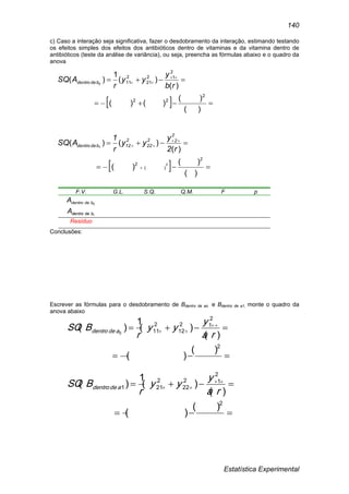Estatística Experimental
140
c) Caso a interação seja significativa, fazer o desdobramento da interação, estimando testando
os efeitos simples dos efeitos dos antibióticos dentro de vitaminas e da vitamina dentro de
antibióticos (teste da análise de variância), ou seja, preencha as fórmulas abaixo e o quadro da
anova
F.V. G.L. S.Q. Q.M. F p
0bdedentroA
1bdedentroA
Resíduo
Conclusões:
Escrever as fórmulas para o desdobramento de Bdentro de ao e Bdentro de a1, monte o quadro da
anova abaixo

 

2
2
12
12
2
11
)(
)(
)(
)(
1
)( 0
ra
y
yy
r
BSQ adedentro

 

2
2
12
22
2
211
)(
)(
)(
)(
1
)(
ra
y
yy
r
BSQ adedentro
  
 

)(
)(
)()(
)(
)(
1
)(
2
22
2
12
21
2
110
rb
y
yy
r
ASQ bdedentro
  




)(
)(
)(
)(
)()(
)(
2
2
2
22
22
2
12bdedentro
2
1
r2
y
yy
r
1
ASQ
 