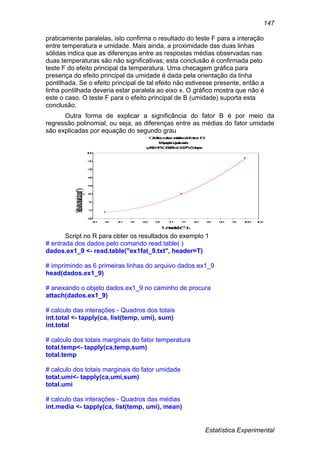 Estatística Experimental
147
praticamente paralelas, isto confirma o resultado do teste F para a interação
entre temperatura e umidade. Mais ainda, a proximidade das duas linhas
sólidas indica que as diferenças entre as respostas médias observadas nas
duas temperaturas são não significativas; esta conclusão é confirmada pelo
teste F do efeito principal da temperatura. Uma checagem gráfica para
presença do efeito principal da umidade é dada pela orientação da linha
pontilhada. Se o efeito principal de tal efeito não estivesse presente, então a
linha pontilhada deveria estar paralela ao eixo x. O gráfico mostra que não é
este o caso. O teste F para o efeito principal de B (umidade) suporta esta
conclusão.
Outra forma de explicar a significância do fator B é por meio da
regressão polinomial, ou seja, as diferenças entre as médias do fator umidade
são explicadas por equação do segundo grau
Gráficodasmédiasdofator B
Equaçãoajustada
y=82.471-0.585*x+0.007*x^2+eps
Umidade(%)
Médiasdosconteúdodaágua(%)
68
72
76
80
84
88
92
96
100
40 45 50 55 60 65 70 75 80 85 90 95 100 105
Script no R para obter os resultados do exemplo 1
# entrada dos dados pelo comando read.table( )
dados.ex1_9 <- read.table("ex1fat_9.txt", header=T)
# imprimindo as 6 primeiras linhas do arquivo dados.ex1_9
head(dados.ex1_9)
# anexando o objeto dados.ex1_9 no caminho de procura
attach(dados.ex1_9)
# calculo das interações - Quadros dos totais
int.total <- tapply(ca, list(temp, umi), sum)
int.total
# calculo dos totais marginais do fator temperatura
total.temp<- tapply(ca,temp,sum)
total.temp
# calculo dos totais marginais do fator umidade
total.umi<- tapply(ca,umi,sum)
total.umi
# calculo das interações - Quadros das médias
int.media <- tapply(ca, list(temp, umi), mean)
 
